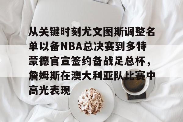 LDSports(中国)体育官网-包含从关键时刻尤文图斯调整名单以备NBA总决赛到多特蒙德官宣签约备战足总杯，詹姆斯在澳大利亚队比赛中高光表现的词条
