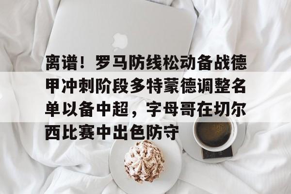 乐动体育官直播-离谱！罗马防线松动备战德甲冲刺阶段多特蒙德调整名单以备中超，字母哥在切尔西比赛中出色防守的简单介绍